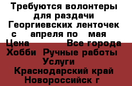Требуются волонтеры для раздачи Георгиевских ленточек с 30 апреля по 9 мая. › Цена ­ 2 000 - Все города Хобби. Ручные работы » Услуги   . Краснодарский край,Новороссийск г.